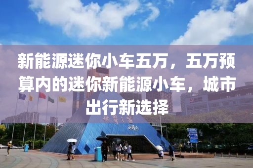 新能源迷你小车五万，五万预算内的迷你新能源小车，城市出行新选择