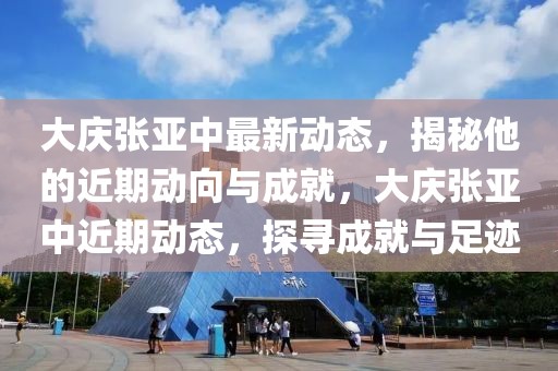 大庆张亚中最新动态，揭秘他的近期动向与成就，大庆张亚中近期动态，探寻成就与足迹