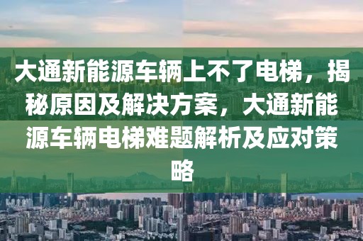 大通新能源车辆上不了电梯，揭秘原因及解决方案，大通新能源车辆电梯难题解析及应对策略