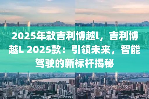 2025年款吉利博越l，吉利博越L 2025款：引领未来，智能驾驶的新标杆揭秘