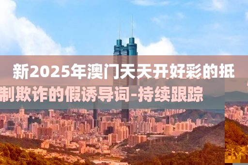 新2025年澳门天天开好彩的抵制欺诈的假诱导词-持续跟踪