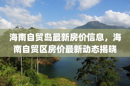 海南自贸岛最新房价信息，海南自贸区房价最新动态揭晓