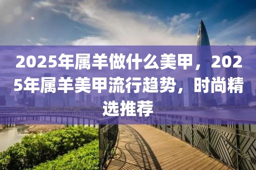 2025年属羊做什么美甲，2025年属羊美甲流行趋势，时尚精选推荐