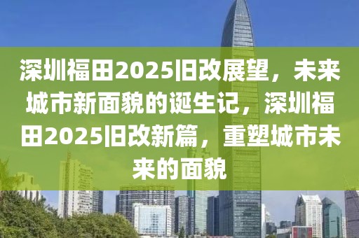 深圳福田2025旧改展望，未来城市新面貌的诞生记，深圳福田2025旧改新篇，重塑城市未来的面貌