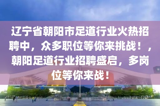 辽宁省朝阳市足道行业火热招聘中，众多职位等你来挑战！，朝阳足道行业招聘盛启，多岗位等你来战！