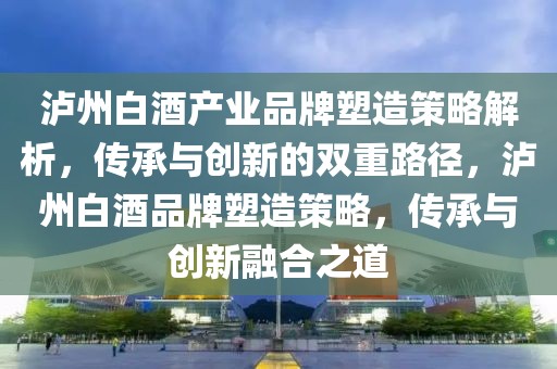 泸州白酒产业品牌塑造策略解析，传承与创新的双重路径，泸州白酒品牌塑造策略，传承与创新融合之道