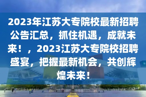 2023年江苏大专院校最新招聘公告汇总，抓住机遇，成就未来！，2023江苏大专院校招聘盛宴，把握最新机会，共创辉煌未来！