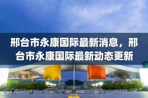 邢台市永康国际最新消息，邢台市永康国际最新动态更新