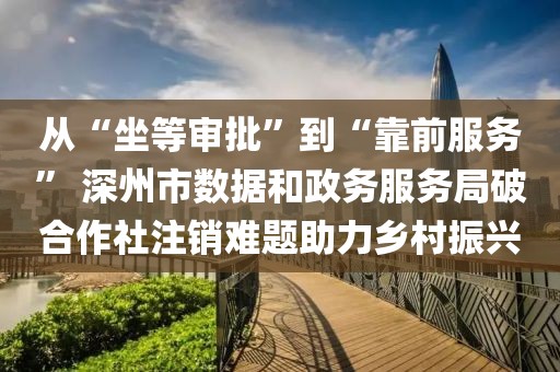 从“坐等审批”到“靠前服务” 深州市数据和政务服务局破合作社注销难题助力乡村振兴