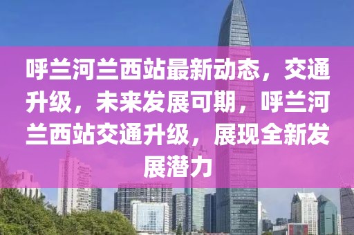 呼兰河兰西站最新动态，交通升级，未来发展可期，呼兰河兰西站交通升级，展现全新发展潜力