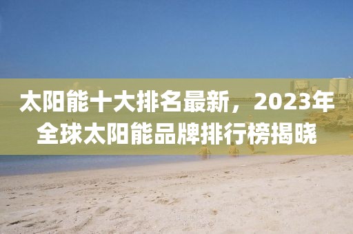 太阳能十大排名最新，2023年全球太阳能品牌排行榜揭晓