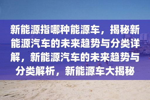 新能源指哪种能源车，揭秘新能源汽车的未来趋势与分类详解，新能源汽车的未来趋势与分类解析，新能源车大揭秘