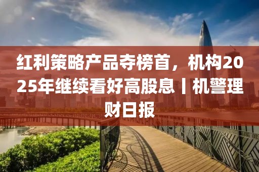 红利策略产品夺榜首，机构2025年继续看好高股息丨机警理财日报