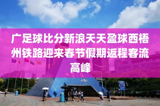 广足球比分新浪天天盈球西梧州铁路迎来春节假期返程客流高峰