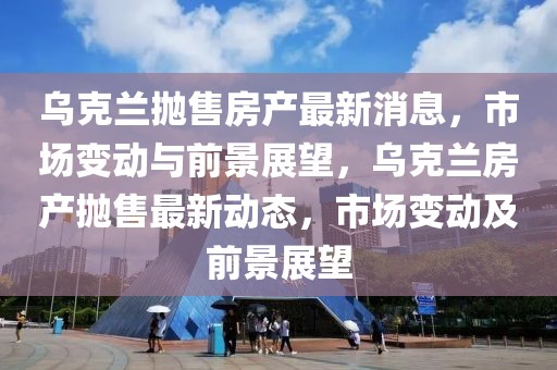 乌克兰抛售房产最新消息，市场变动与前景展望，乌克兰房产抛售最新动态，市场变动及前景展望