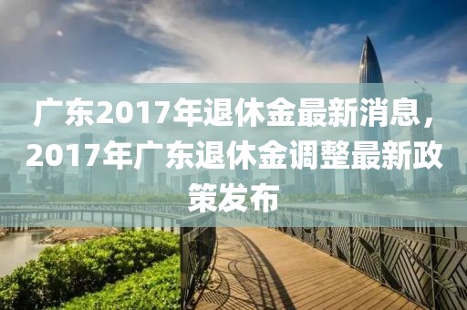 广东2017年退休金最新消息，2017年广东退休金调整最新政策发布