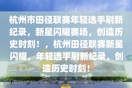 杭州市田径联赛年轻选手刷新纪录，新星闪耀赛场，创造历史时刻！，杭州田径联赛新星闪耀，年轻选手刷新纪录，创造历史时刻！