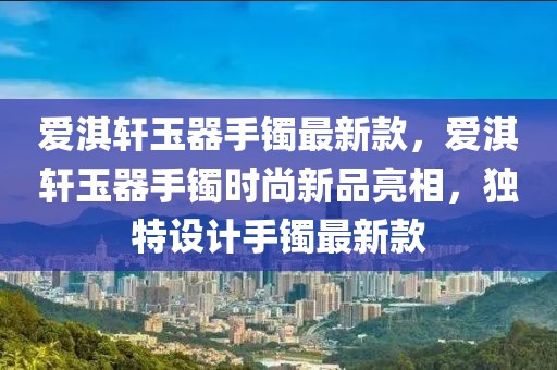 爱淇轩玉器手镯最新款，爱淇轩玉器手镯时尚新品亮相，独特设计手镯最新款