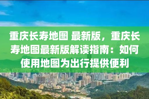 重庆长寿地图 最新版，重庆长寿地图最新版解读指南：如何使用地图为出行提供便利