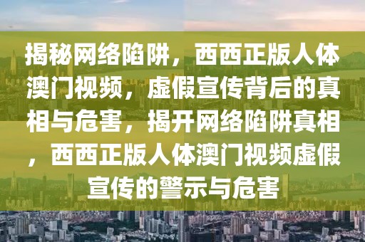 揭秘网络陷阱，西西正版人体澳门视频，虚假宣传背后的真相与危害，揭开网络陷阱真相，西西正版人体澳门视频虚假宣传的警示与危害