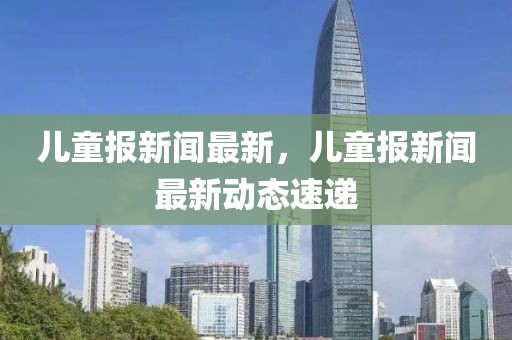 儿童报新闻最新，儿童报新闻最新动态速递