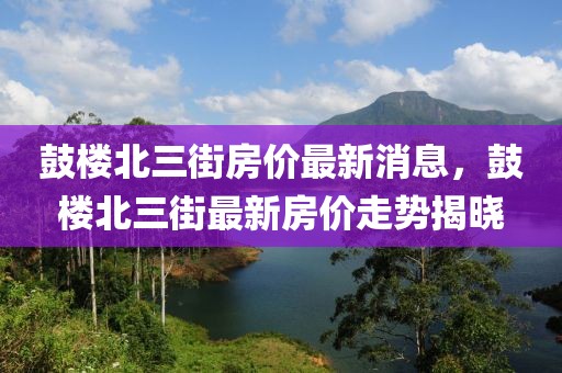 鼓楼北三街房价最新消息，鼓楼北三街最新房价走势揭晓