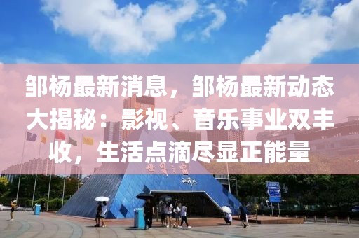 邹杨最新消息，邹杨最新动态大揭秘：影视、音乐事业双丰收，生活点滴尽显正能量