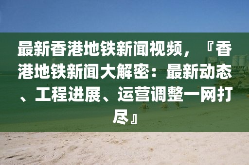 最新香港地铁新闻视频，『香港地铁新闻大解密：最新动态、工程进展、运营调整一网打尽』