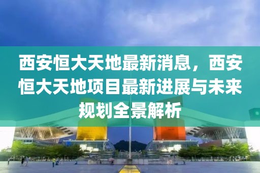 西安恒大天地最新消息，西安恒大天地项目最新进展与未来规划全景解析