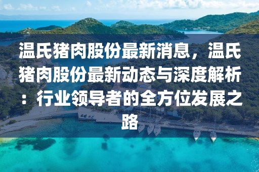 温氏猪肉股份最新消息，温氏猪肉股份最新动态与深度解析：行业领导者的全方位发展之路