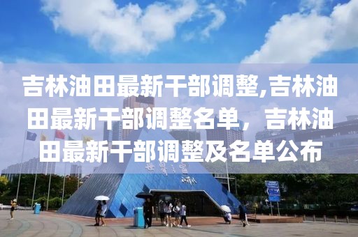 吉林油田最新干部调整,吉林油田最新干部调整名单，吉林油田最新干部调整及名单公布