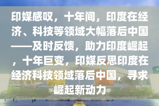 印媒感叹，十年间，印度在经济、科技等领域大幅落后中国——及时反馈，助力印度崛起，十年巨变，印媒反思印度在经济科技领域落后中国，寻求崛起新动力