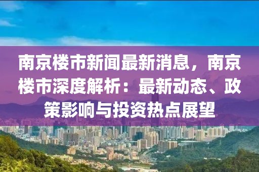 南京楼市新闻最新消息，南京楼市深度解析：最新动态、政策影响与投资热点展望