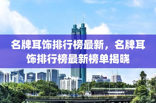 名牌耳饰排行榜最新，名牌耳饰排行榜最新榜单揭晓