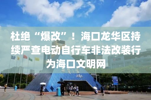 杜绝“爆改”！海口龙华区持续严查电动自行车非法改装行为海口文明网