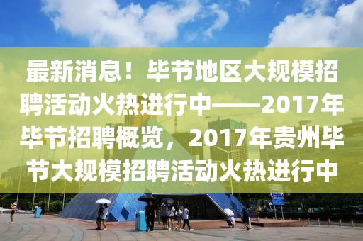 最新消息！毕节地区大规模招聘活动火热进行中——2017年毕节招聘概览，2017年贵州毕节大规模招聘活动火热进行中