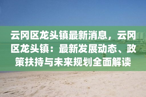 云冈区龙头镇最新消息，云冈区龙头镇：最新发展动态、政策扶持与未来规划全面解读