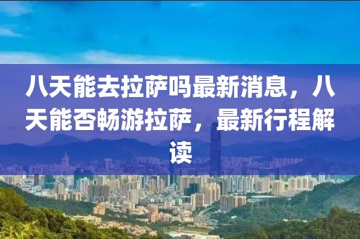 八天能去拉萨吗最新消息，八天能否畅游拉萨，最新行程解读