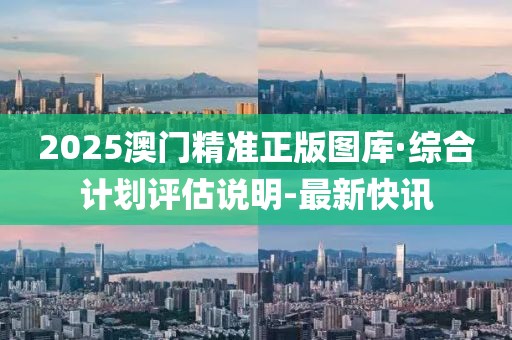 2025澳门精准正版图库·综合计划评估说明-最新快讯