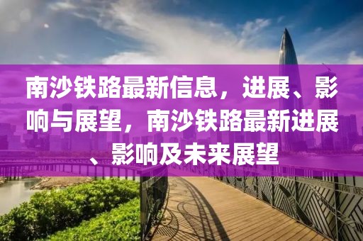 南沙铁路最新信息，进展、影响与展望，南沙铁路最新进展、影响及未来展望