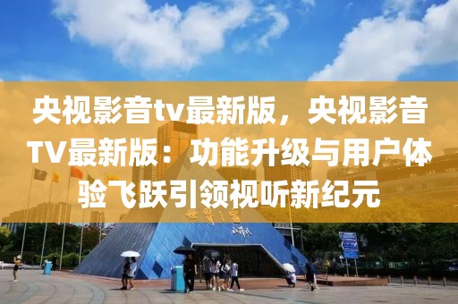 央视影音tv最新版，央视影音TV最新版：功能升级与用户体验飞跃引领视听新纪元