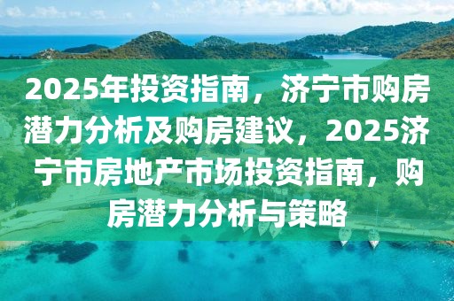 2025年投资指南，济宁市购房潜力分析及购房建议，2025济宁市房地产市场投资指南，购房潜力分析与策略