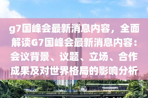 g7国峰会最新消息内容，全面解读G7国峰会最新消息内容：会议背景、议题、立场、合作成果及对世界格局的影响分析