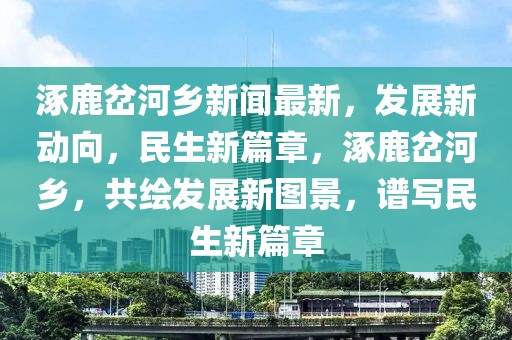 涿鹿岔河乡新闻最新，发展新动向，民生新篇章，涿鹿岔河乡，共绘发展新图景，谱写民生新篇章