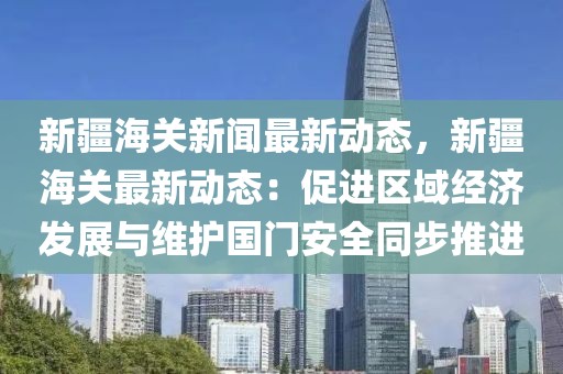 新疆海关新闻最新动态，新疆海关最新动态：促进区域经济发展与维护国门安全同步推进