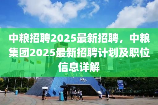 中粮招聘2025最新招聘，中粮集团2025最新招聘计划及职位信息详解