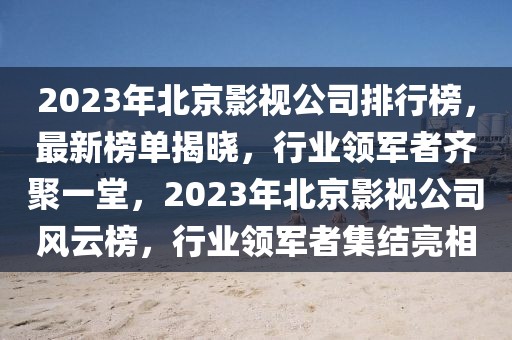 2023年北京影视公司排行榜，最新榜单揭晓，行业领军者齐聚一堂，2023年北京影视公司风云榜，行业领军者集结亮相