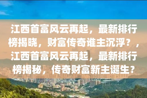 江西首富风云再起，最新排行榜揭晓，财富传奇谁主沉浮？，江西首富风云再起，最新排行榜揭秘，传奇财富新主诞生？