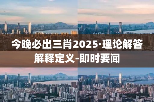 今晚必出三肖2025·理论解答解释定义-即时要闻