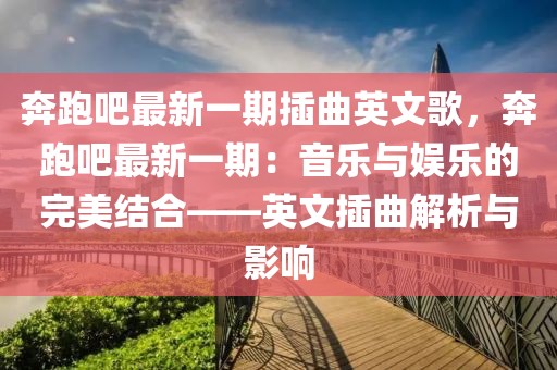 奔跑吧最新一期插曲英文歌，奔跑吧最新一期：音乐与娱乐的完美结合——英文插曲解析与影响